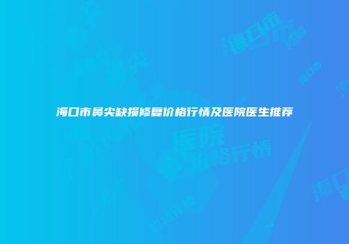 海口市鼻尖缺损修复价格行情及医院医生推荐