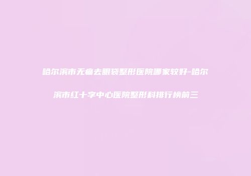 哈尔滨市无痛去眼袋整形医院哪家较好-哈尔滨市红十字中心医院整形科排行榜前三