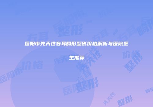 岳阳市先天性右耳畸形整形价格解析与医院医生推荐