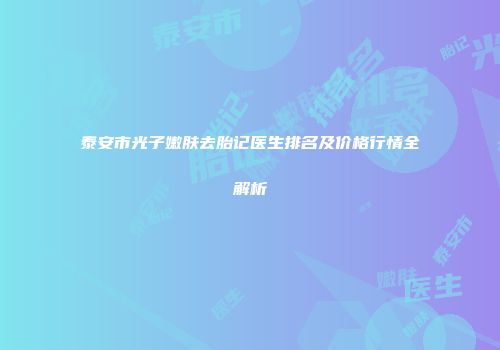 泰安市光子嫩肤去胎记医生排名及价格行情全解析