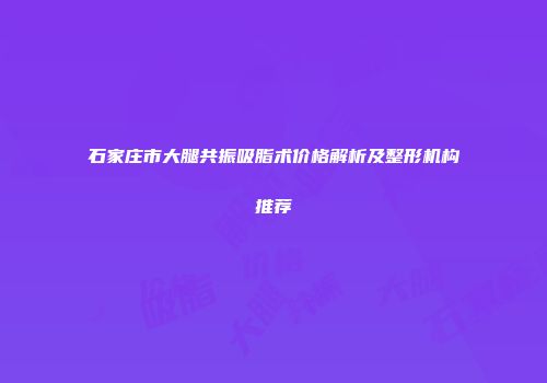 石家庄市大腿共振吸脂术价格解析及整形机构推荐