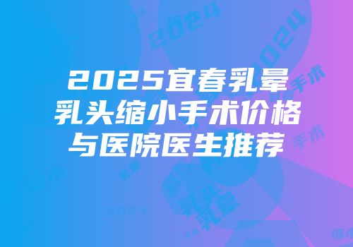 2025宜春乳晕乳头缩小手术价格与医院医生推荐