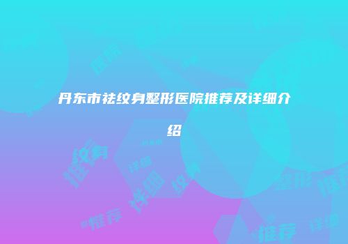 丹东市祛纹身整形医院推荐及详细介绍