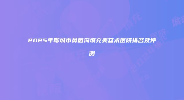 2025年聊城市鼻唇沟填充美容术医院排名及评测