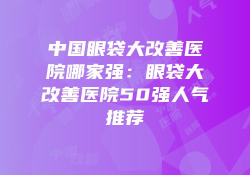 中国眼袋大改善医院哪家强：眼袋大改善医院50强人气推荐