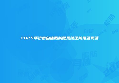 2025年济南自体脂肪除颈纹医院排名揭晓