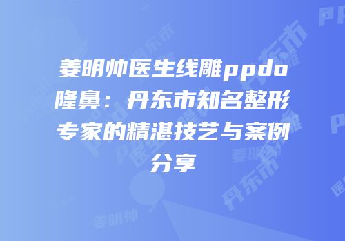 姜明帅医生线雕ppdo隆鼻：丹东市知名整形专家的精湛技艺与案例分享