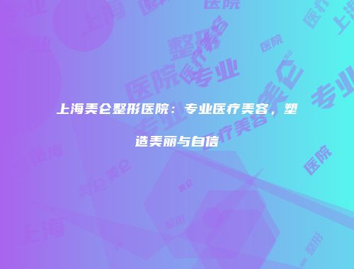 上海美仑整形医院：专业医疗美容，塑造美丽与自信