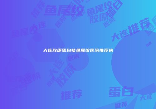 大连胶原蛋白祛鱼尾纹医院推荐榜