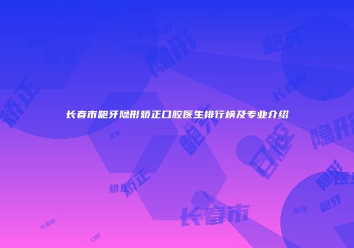 长春市龅牙隐形矫正口腔医生排行榜及专业介绍
