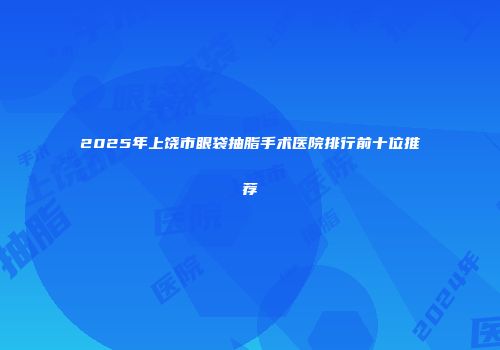 2025年上饶市眼袋抽脂手术医院排行前十位推荐