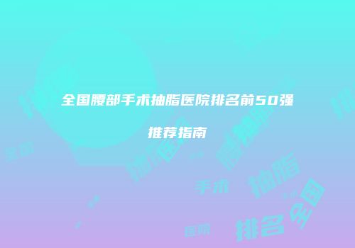 全国腰部手术抽脂医院排名前50强推荐指南