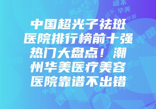 中国超光子祛斑医院排行榜前十强热门大盘点！潮州华美医疗美容医院靠谱不出错
