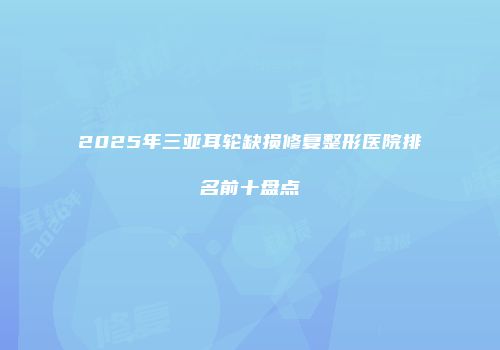 2025年三亚耳轮缺损修复整形医院排名前十盘点