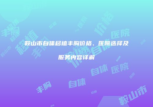 鞍山市自体移植丰胸价格、医院选择及服务内容详解