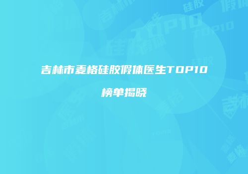 吉林市麦格硅胶假体医生TOP10榜单揭晓