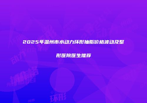 2025年温州市水动力环形抽脂价格波动及整形医院医生推荐