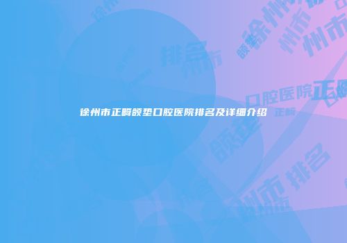 徐州市正畸颌垫口腔医院排名及详细介绍
