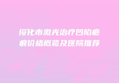 绥化市激光治疗凹陷疤痕价格概览及医院推荐