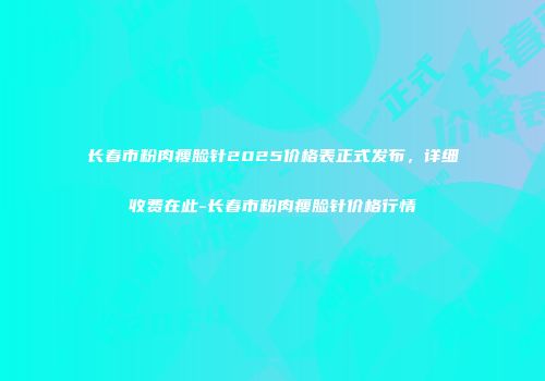 长春市粉肉瘦脸针2025价格表正式发布，详细收费在此-长春市粉肉瘦脸针价格行情