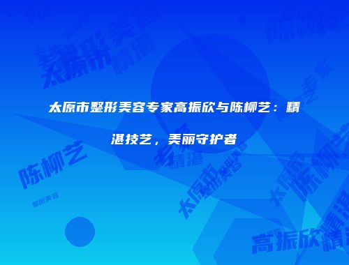 太原市整形美容专家高振欣与陈柳艺：精湛技艺，美丽守护者