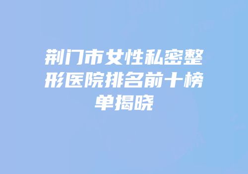 荆门市女性私密整形医院排名前十榜单揭晓