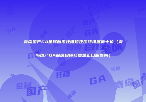 青岛国产GA金属自锁托槽矫正医院排名前十位（青岛国产GA金属自锁托槽矫正口腔医院）