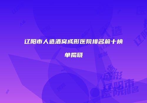 辽阳市人造酒窝成形医院排名前十榜单揭晓