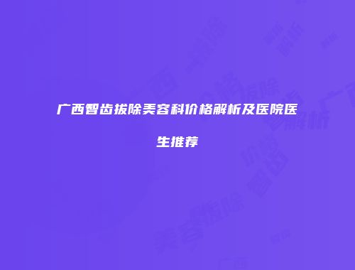 广西智齿拔除美容科价格解析及医院医生推荐