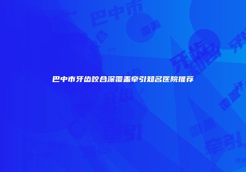 巴中市牙齿咬合深覆盖牵引知名医院推荐