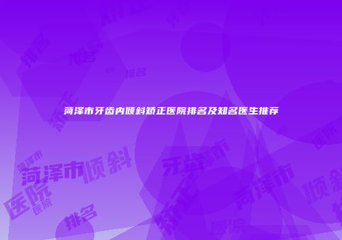 菏泽市牙齿内倾斜矫正医院排名及知名医生推荐