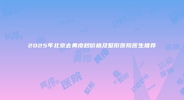 2025年北京去黄皮秒价格及整形医院医生推荐