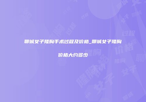 聊城女子隆胸手术过程及价格_聊城女子隆胸价格大约多少