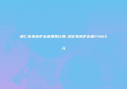 铜仁市美皮护去疤费用计算-均价美皮护去疤17403元