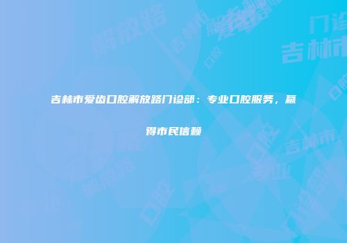 吉林市爱齿口腔解放路门诊部：专业口腔服务，赢得市民信赖