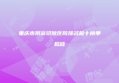重庆市阴蒂切除医院排名前十榜单揭晓