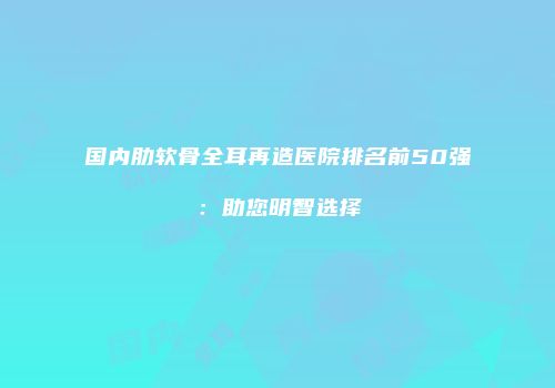 国内肋软骨全耳再造医院排名前50强：助您明智选择