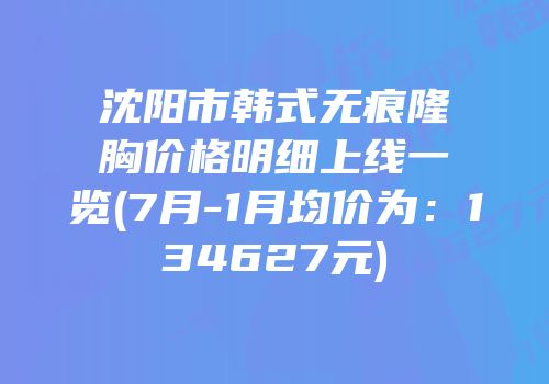 沈阳市韩式无痕隆胸价格明细上线一览(7月-1月均价为：134627元)