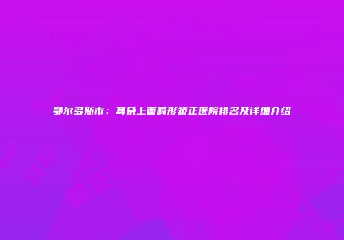 鄂尔多斯市：耳朵上面畸形矫正医院排名及详细介绍