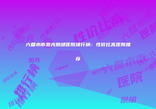 六盘水市激光脱胡医院排行榜：性价比高医院推荐