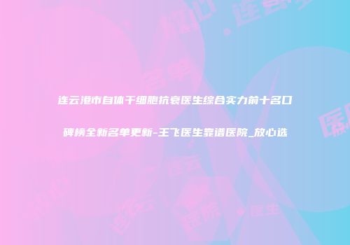连云港市自体干细胞抗衰医生综合实力前十名口碑榜全新名单更新-王飞医生靠谱医院_放心选