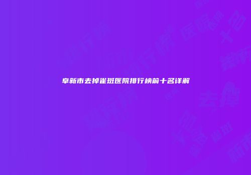 阜新市去掉雀斑医院排行榜前十名详解