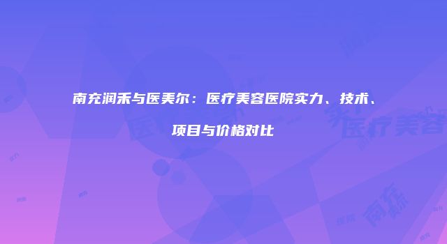 南充润禾与医美尔：医疗美容医院实力、技术、项目与价格对比