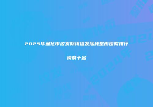 2025年通化市纹发际线植发际线整形医院排行榜前十名