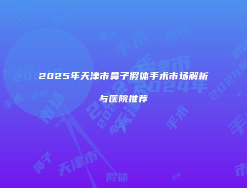 2025年天津市鼻子假体手术市场解析与医院推荐