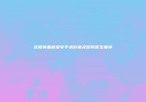 沈阳鼻基底缩窄手术价格及医院医生推荐