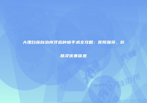 大理白族自治州牙齿种植手术全攻略：医院推荐、价格及优惠信息