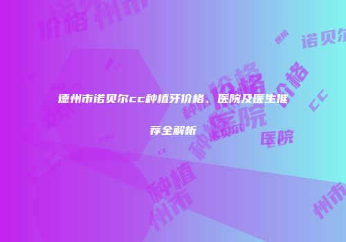 德州市诺贝尔cc种植牙价格、医院及医生推荐全解析