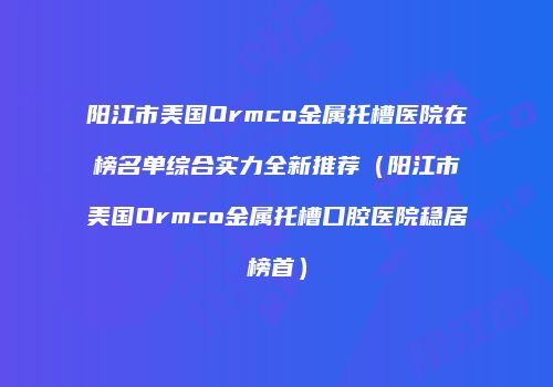 阳江市美国Ormco金属托槽医院在榜名单综合实力全新推荐（阳江市美国Ormco金属托槽口腔医院稳居榜首）