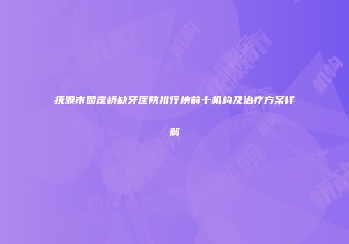 抚顺市固定桥缺牙医院排行榜前十机构及治疗方案详解